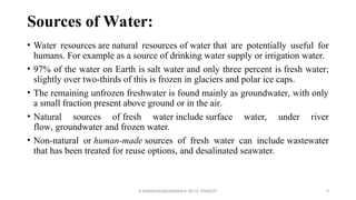 Sources of Water:
R.SHANMUGASUNDARAM, AP CE, PSNACET 9
• Water resources are natural resources of water that are potentially useful for
humans. For example as a source of drinking water supply or irrigation water.
• 97% of the water on Earth is salt water and only three percent is fresh water;
slightly over two-thirds of this is frozen in glaciers and polar ice caps.
• The remaining unfrozen freshwater is found mainly as groundwater, with only
a small fraction present above ground or in the air.
• Natural sources of fresh water include surface water, under river
flow, groundwater and frozen water.
• Non-natural or human-made sources of fresh water can include wastewater
that has been treated for reuse options, and desalinated seawater.
 