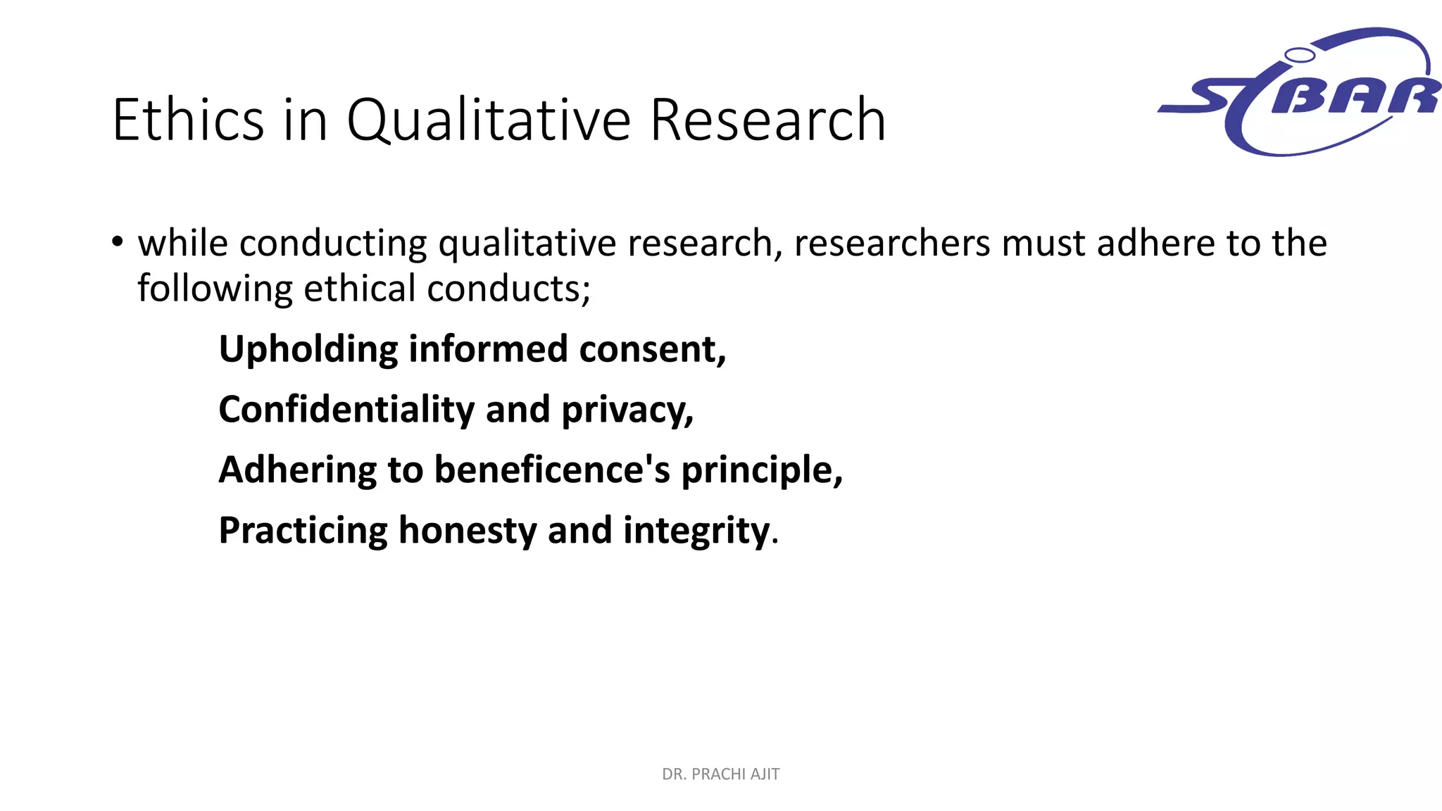 Ethics in Qualitative Research
• while conducting qualitative research, researchers must adhere to the
following ethical conducts;
Upholding informed consent,
Confidentiality and privacy,
Adhering to beneficence's principle,
Practicing honesty and integrity.
DR. PRACHI AJIT
 