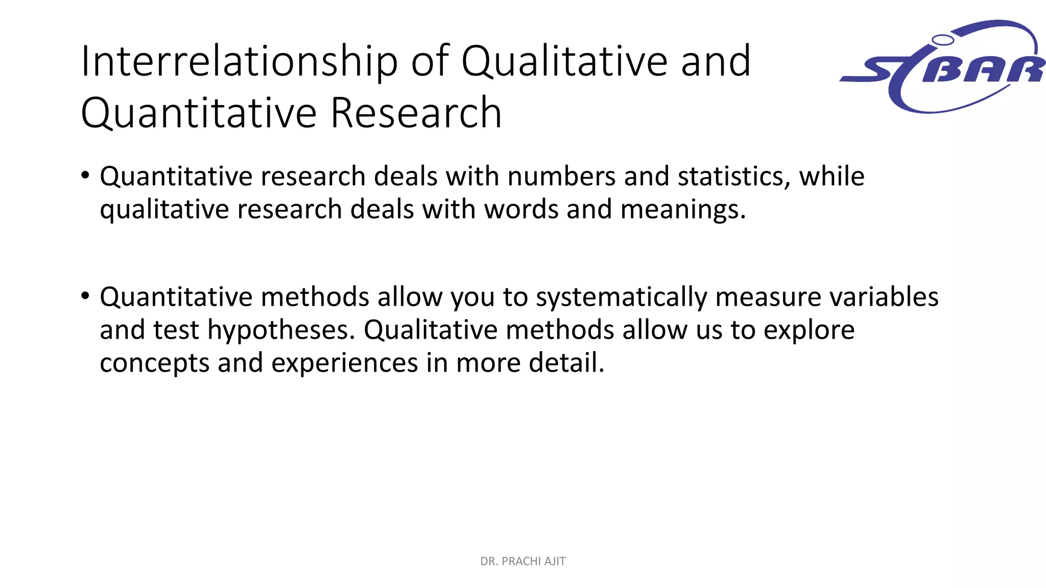 Interrelationship of Qualitative and
Quantitative Research
• Quantitative research deals with numbers and statistics, while
qualitative research deals with words and meanings.
• Quantitative methods allow you to systematically measure variables
and test hypotheses. Qualitative methods allow us to explore
concepts and experiences in more detail.
DR. PRACHI AJIT
 
