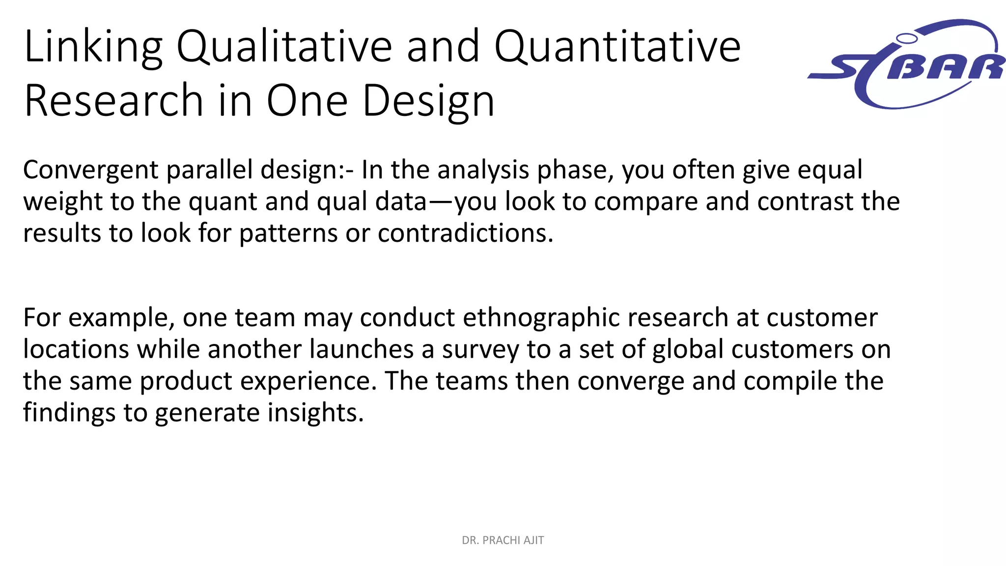 Linking Qualitative and Quantitative
Research in One Design
Convergent parallel design:- In the analysis phase, you often give equal
weight to the quant and qual data—you look to compare and contrast the
results to look for patterns or contradictions.
For example, one team may conduct ethnographic research at customer
locations while another launches a survey to a set of global customers on
the same product experience. The teams then converge and compile the
findings to generate insights.
DR. PRACHI AJIT
 