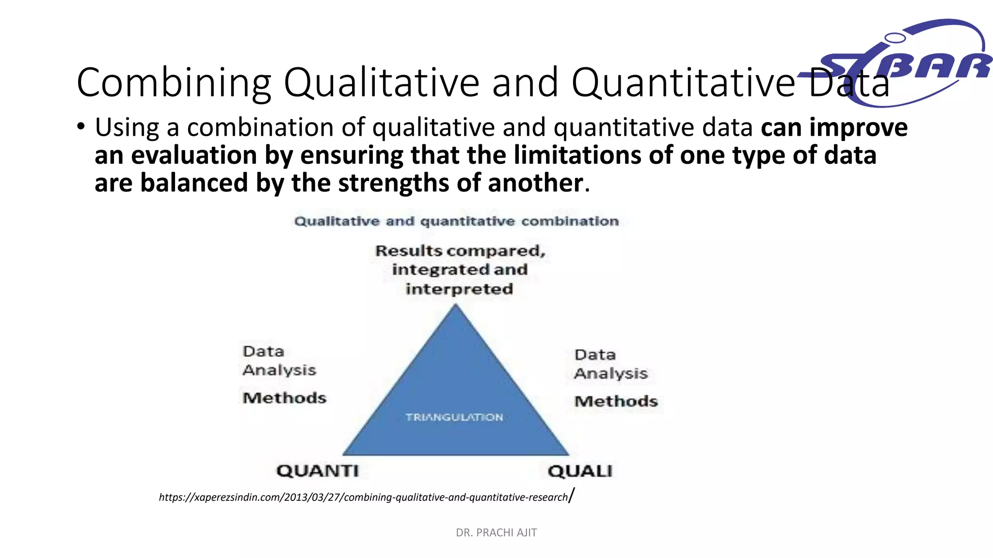 Combining Qualitative and Quantitative Data
• Using a combination of qualitative and quantitative data can improve
an evaluation by ensuring that the limitations of one type of data
are balanced by the strengths of another.
DR. PRACHI AJIT
https://xaperezsindin.com/2013/03/27/combining-qualitative-and-quantitative-research/
 