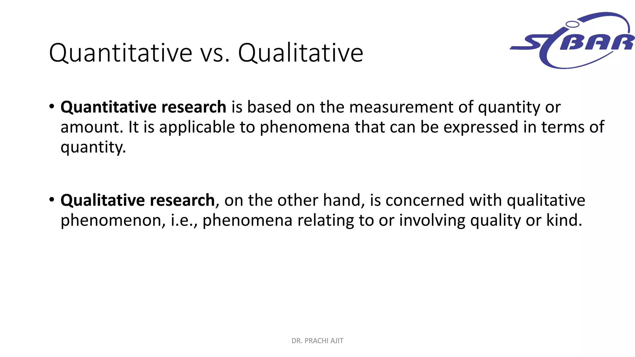 Quantitative vs. Qualitative
• Quantitative research is based on the measurement of quantity or
amount. It is applicable to phenomena that can be expressed in terms of
quantity.
• Qualitative research, on the other hand, is concerned with qualitative
phenomenon, i.e., phenomena relating to or involving quality or kind.
DR. PRACHI AJIT
 