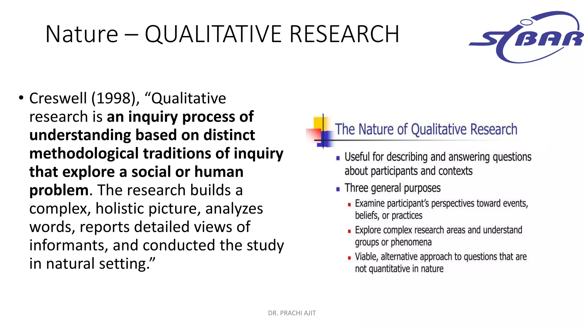 Nature – QUALITATIVE RESEARCH
• Creswell (1998), “Qualitative
research is an inquiry process of
understanding based on distinct
methodological traditions of inquiry
that explore a social or human
problem. The research builds a
complex, holistic picture, analyzes
words, reports detailed views of
informants, and conducted the study
in natural setting.”
DR. PRACHI AJIT
 