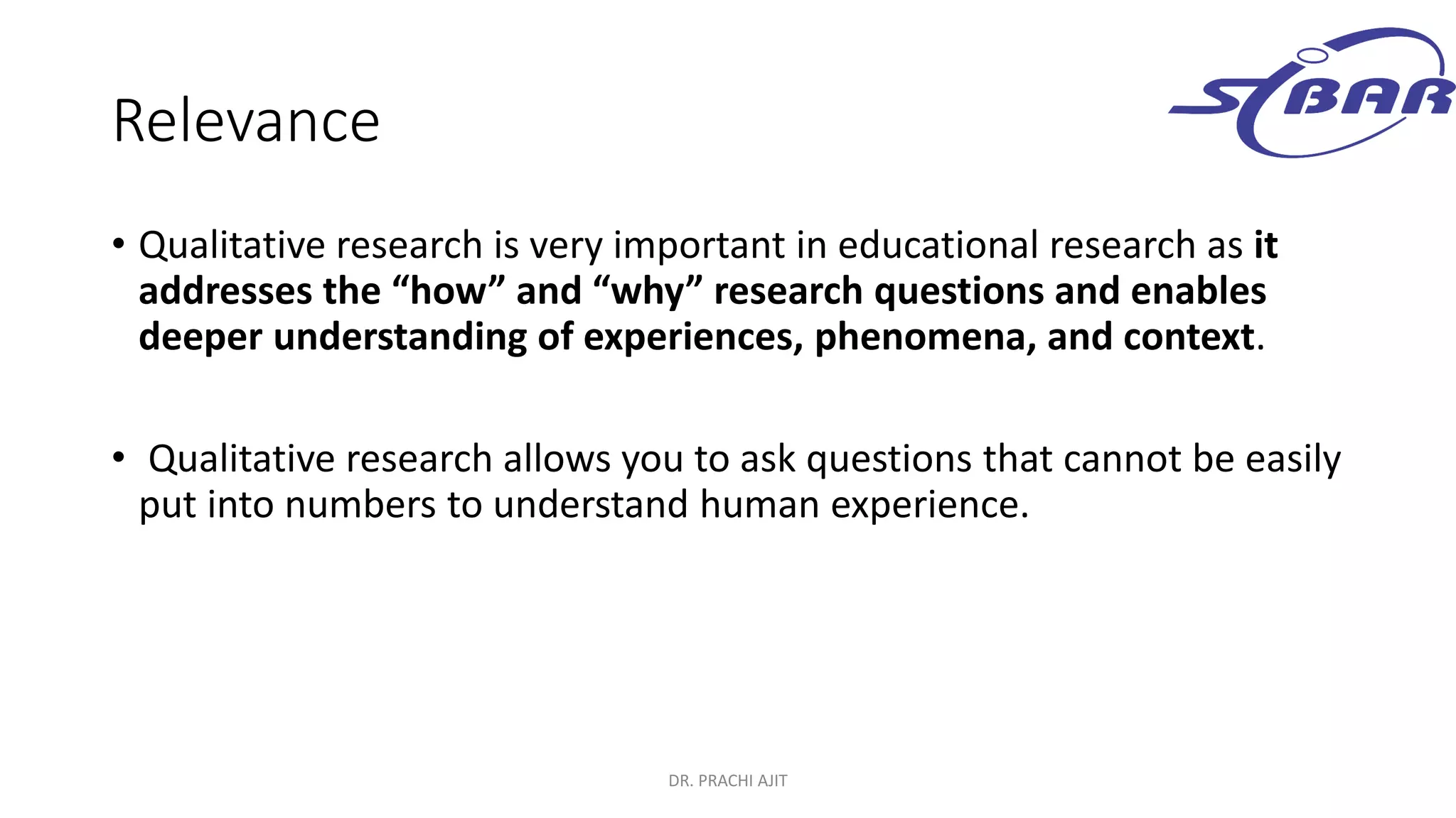 Relevance
• Qualitative research is very important in educational research as it
addresses the “how” and “why” research questions and enables
deeper understanding of experiences, phenomena, and context.
• Qualitative research allows you to ask questions that cannot be easily
put into numbers to understand human experience.
DR. PRACHI AJIT
 