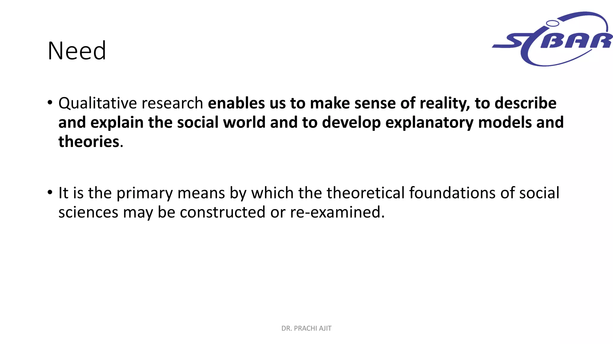 Need
• Qualitative research enables us to make sense of reality, to describe
and explain the social world and to develop explanatory models and
theories.
• It is the primary means by which the theoretical foundations of social
sciences may be constructed or re-examined.
DR. PRACHI AJIT
 