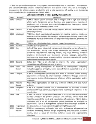 • TQM is a system of management that gauges a company’s dedication to consistent improvement
and a sincere effort to serve its customers with what they expect all the time. It is a philosophy of
management to achieve greater productivity and a total awareness of quality as an increasingly
important element in competitiveness (Gould, 1992).
                      Various definitions of total quality management
 Year     Author(s)                                   Definition
 1985   Ishikawa   TQM as a total system approach, and an integral part of high level strategy
                   which works horizontally across functions and departments, involving all
                   employees, top to bottom, and extends backwards and forwards to include
                   the supply chain and the customer chain.
 1989   Oakland    TQM is an approach to improve competitiveness, efficiency and flexibility for a
                   whole organization,
 1990   Milakovich “TQM is a total organizational approach for meeting customer needs and
                   expectations that involves all managers and employees in using quantitative
                   methods to improve continuously the organization’s processes, products and
                   services.”
 1991   Hunt       “TQM is not a destination, but a journey toward improvement”
 1992   Hutchins    “TQM is pure pragmatism”
 1993   Ross       defined TQM as an integrated management philosophy and set of practices
                   that emphasizes, among other things, continuous improvement, meeting
                   customers’ requirements, reducing rework, long-range thinking, increased
                   employee involvement and teamwork, process redesign, competitive
                   benchmarking, team-based problem solving, constant measuring of results,
                   and closer relationships with suppliers.
 1993   Oakland    States that TQM is an attempt to improve the whole organization’s
                   competitiveness, effectiveness, and structure.
 1994   Dean and Defined quality management as approach to management comprising
        Bomen      mutually supported principles, where each of them is supported by a set of
                   practices and techniques.
 1995   Corrigan,  TQM is a management philosophy that builds a customer driven, learning
                   organization dedicated to total customer satisfaction through continuous
                   improvement in the effectiveness and efficiency of the organization and its
                   processes.
 1996   Pike and   Argue that organizations are not only technical systems, but also human
        Barnes     systems.
 1999   Dahlgaard  TQM is a corporate culture that is characterized by increased customer
        et al.     satisfaction through continuous improvement, involving all employees in the
                   organization.
 1999   Dale       TQM is the mutual co-operation of everyone in an organization and associated
                   business processes to produce products and services, which meet and,
                   hopefully, exceed the needs and expectations of customers. TQM is both a
                   philosophy and a set of management guiding principles for Managing an
                   organization. TQM is a management approach that encourages everyone in
 2001   Feigenbaum the organization to focus exclusively upon serving the customer.
 2007   Khurram    TQM is a management philosophy that seeks to integrate all organizational
        Hashmi     functions (marketing, finance, design, engineering, and production, customer
                   service, etc.) to focus on meeting customer needs and organizational
                   objectives.
                             Notes on TQM By: SB MALLUR,STJIT,MED,RANEBENNUR 10
 