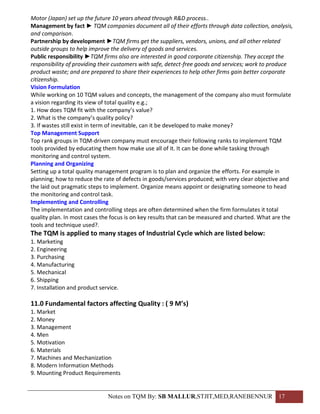 Motor (Japan) set up the future 10 years ahead through R&D process..
Management by fact ► TQM companies document all of their efforts through data collection, analysis,
and comparison.
Partnership by development ►TQM firms get the suppliers, vendors, unions, and all other related
outside groups to help improve the delivery of goods and services.
Public responsibility ►TQM firms also are interested in good corporate citizenship. They accept the
responsibility of providing their customers with safe, detect-free goods and services; work to produce
product waste; and are prepared to share their experiences to help other firms gain better corporate
citizenship.
Vision Formulation
While working on 10 TQM values and concepts, the management of the company also must formulate
a vision regarding its view of total quality e.g.;
1. How does TQM fit with the company’s value?
2. What is the company’s quality policy?
3. If wastes still exist in term of inevitable, can it be developed to make money?
Top Management Support
Top rank groups in TQM-driven company must encourage their following ranks to implement TQM
tools provided by educating them how make use all of it. It can be done while tasking through
monitoring and control system.
Planning and Organizing
Setting up a total quality management program is to plan and organize the efforts. For example in
planning; how to reduce the rate of defects in goods/services produced; with very clear objective and
the laid out pragmatic steps to implement. Organize means appoint or designating someone to head
the monitoring and control task.
Implementing and Controlling
The implementation and controlling steps are often determined when the firm formulates it total
quality plan. In most cases the focus is on key results that can be measured and charted. What are the
tools and technique used?.
The TQM is applied to many stages of Industrial Cycle which are listed below:
1. Marketing
2. Engineering
3. Purchasing
4. Manufacturing
5. Mechanical
6. Shipping
7. Installation and product service.

11.0 Fundamental factors affecting Quality : ( 9 M’s)
1. Market
2. Money
3. Management
4. Men
5. Motivation
6. Materials
7. Machines and Mechanization
8. Modern Information Methods
9. Mounting Product Requirements


                               Notes on TQM By: SB MALLUR,STJIT,MED,RANEBENNUR 17
 