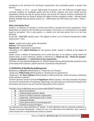 considered as the ultimatum for continuous improvement and sustainable growth in present day
business.
        However, in 21 st century, high growth of economy- the new millennium brought about
increased emphasis on worldwide quality and the Internet. Japanese and other worlds business
organization started not only for quality product and services for External customer satisfaction but
started satisfying them by trying to achieve the highest business excellence model – Deming Award,
Malcolm Baldrige National Quality Award, CII – EXIM Award and TPM Award and others. Thanks –
QUALITY.

What is this Quality Then?
Quality is an attribute of a product or service that fulfills or exceeds the human expectations. These
expectations are based on the intended use and selling / service price. It is somewhat of an intangible
based on perception. That is why quality is a relative term and each person has his or her own
definition.
As per ISO – 9000:2000: Quality means “The degree to which a set of inherent characteristics fulfills
requirements”. Here,

Degree – quality such as poor, good, and excellent
Inherent – Permanent attribute
Requirement – need based or expectation.
 According to the oxford dictionary for the business world, “quality is defined as the degree of
excellence”.
Quality means a totality of characteristics of an entity that bear on its ability to satisfy stated and
implied needs. In some references, Quality is referred to as "fitness for use", "fitness for purpose",
"customer satisfaction", or "conformance to the requirements."
The father of Total Quality Management, Dr. William Edward Deming defined Quality should be aimed
at the needs of the customer, present and future (continuous Improvement)

1.2 Definition of Quality by quality gurues:
Quality Guru, J.M.Juran defined quality as: “Fitness for use / Purpose”
 Quality Guru Philip Crosby defined quality as: “Conformance to specifications”
 Quality guru Dr. Kaoru Ishikawa defined quality as: Most economical, useful and always satisfactory
to the customer / audience.
 Eminent Japanese Scientist Armand V.Feigenbaum defined: Quality is the total composite of product
and services characteristics of marketing, engineering, manufacturing and maintenance through which
the product and service in use will meet the expectations of the customer.

Therefore, from its definitions we can assume what QUALITY stands for:
       Q       Quest for excellence
       U       Understanding customer’s Needs
       A       Action to achieve Customer’s appreciation
        L      Leadership – determination to be a leader
        I      Involving all People
       T       Team spirit to work for common goal and
       Y       Yardstick to measure Progress
The dictionary has many definitions of “quality”. A short definition that has achieved acceptance is:
“Quality is Customer Satisfaction”. “Fitness for use” is an alternative short definition. Here, customer
means anyone who is impacted by the product or process.

                              Notes on TQM By: SB MALLUR,STJIT,MED,RANEBENNUR 2
 