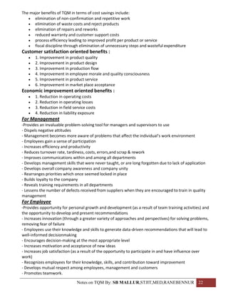 The major benefits of TQM in terms of cost savings include:
    elimination of non-confirmation and repetitive work
    elimination of waste costs and reject products
    elimination of repairs and reworks
    reduced warranty and customer support costs
    process efficiency leading to improved profit per product or service
    fiscal discipline through elimination of unnecessary steps and wasteful expenditure
Customer satisfaction oriented benefits :
      1. Improvement in product quality
      2. Improvement in product design
      3. Improvement in production flow
      4. Improvement in employee morale and quality consciousness
      5. Improvement in product service
      6. Improvement in market place acceptance
Economic improvement oriented benefits :
      1. Reduction in operating costs
      2. Reduction in operating losses
      3. Reduction in field service costs
      4. Reduction in liability exposure
For Management
-Provides an invaluable problem-solving tool for managers and supervisors to use
- Dispels negative attitudes
- Management becomes more aware of problems that affect the individual’s work environment
- Employees gain a sense of participation
- Increases efficiency and productivity
- Reduces turnover rate, tardiness, costs, errors,and scrap & rework
- Improves communications within and among all departments
- Develops management skills that were never taught, or are long forgotten due to lack of application
- Develops overall company awareness and company unity
- Rearranges priorities which once seemed locked in place
- Builds loyalty to the company
- Reveals training requirements in all departments
- Lessens the number of defects received from suppliers when they are encouraged to train in quality
management
For Employee
-Provides opportunity for personal growth and development (as a result of team training activities) and
the opportunity to develop and present recommendations
- Increases innovation (through a greater variety of approaches and perspectives) for solving problems,
removing fear of failure
- Employees use their knowledge and skills to generate data-driven recommendations that will lead to
well-informed decisionmaking
- Encourages decision-making at the most appropriate level
- Increases motivation and acceptance of new ideas
- Increases job satisfaction (as a result of the opportunity to participate in and have influence over
work)
- Recognizes employees for their knowledge, skills, and contribution toward improvement
- Develops mutual respect among employees, management and customers
- Promotes teamwork.

                               Notes on TQM By: SB MALLUR,STJIT,MED,RANEBENNUR 22
 
