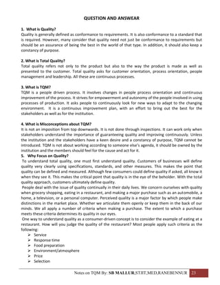 QUESTION AND ANSWEAR

1. What is Quality?
Quality is generally defined as conformance to requirements. It is also conformance to a standard that
is required. However, many consider that quality need not just be conformance to requirements but
should be an assurance of being the best in the world of that type. In addition, it should also keep a
constancy of purpose.

2. What is Total Quality?
Total quality refers not only to the product but also to the way the product is made as well as
presented to the customer. Total quality asks for customer orientation, process orientation, people
management and leadership. All these are continuous processes.

3. What is TQM?
TQM is a people driven process. It involves changes in people process orientation and continuous
improvement of the process. It strives for empowerment and autonomy of the people involved in using
processes of production. It asks people to continuously look for new ways to adapt to the changing
environment. It is a continuous improvement plan, with an effort to bring out the best for the
stakeholders as well as for the institution.

4. What is Misconceptions about TQM?
It is not an imposition from top downwards. It is not done through inspections. It can work only when
stakeholders understand the importance of guaranteeing quality and improving continuously. Unless
the institution and the stakeholders have a keen desire and a constancy of purpose, TQM cannot be
introduced. TQM is not about working according to someone else’s agenda, it should be owned by the
institution and the members should feel for the cause and act for it.
5. Why Focus on Quality?
 To understand total quality, one must first understand quality. Customers of businesses will define
quality very clearly using specifications, standards, and other measures. This makes the point that
quality can be defined and measured. Although few consumers could define quality if asked, all know it
when they see it. This makes the critical point that quality is in the eye of the beholder. With the total
quality approach, customers ultimately define quality.
 People deal with the issue of quality continually in their daily lives. We concern ourselves with quality
when grocery shopping, eating in a restaurant, and making a major purchase such as an automobile, a
home, a television, or a personal computer. Perceived quality is a major factor by which people make
distinctions in the market place. Whether we articulate them openly or keep them in the back of our
minds. We all apply a number of criteria when making a purchase. The extent to which a purchase
meets these criteria determines its quality in our eyes.
 One way to understand quality as a consumer-driven concept is to consider the example of eating at a
restaurant. How will you judge the quality of the restaurant? Most people apply such criteria as the
following:
      Service
      Response time
      Food preparation
      Environment/atmosphere
      Price
      Selection

                               Notes on TQM By: SB MALLUR,STJIT,MED,RANEBENNUR 23
 