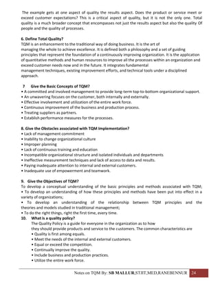The example gets at one aspect of quality the results aspect. Does the product or service meet or
exceed customer expectations? This is a critical aspect of quality, but it is not the only one. Total
quality is a much broader concept that encompasses not just the results aspect but also the quality Of
people and the quality of processes.

6. Define Total Quality?
TQM is an enhancement to the traditional way of doing business. It is the art of
managing the whole to achieve excellence. It is defined both a philosophy and a set of guiding
principles that represent the foundation of a continuously improving organization. It is the application
of quantitative methods and human resources to improve all the processes within an organization and
exceed customer needs now and in the future. It integrates fundamental
management techniques, existing improvement efforts, and technical tools under a disciplined
approach.

 7 Give the Basic Concepts of TQM?
• A committed and involved management to provide long-term top-to-bottom organizational support.
• An unwavering focuses on the customer, both internally and externally.
• Effective involvement and utilization of the entire work force.
• Continuous improvement of the business and production process.
• Treating suppliers as partners.
• Establish performance measures for the processes.

8. Give the Obstacles associated with TQM Implementation?
• Lack of management commitment
• Inability to change organizational culture
• Improper planning
• Lack of continuous training and education
• Incompatible organizational structure and isolated individuals and departments
• Ineffective measurement techniques and lack of access to data and results.
• Paying inadequate attention to internal and external customers.
• Inadequate use of empowerment and teamwork.

9. Give the Objectives of TQM?
To develop a conceptual understanding of the basic principles and methods associated with TQM;
• To develop an understanding of how these principles and methods have been put into effect in a
variety of organizations;
• To develop an understanding of the relationship between TQM principles and the
theories and models studied in traditional management;
• To do the right things, right the first time, every time.
10. What is a quality policy?
      The Quality Policy is a guide for everyone in the organization as to how
      they should provide products and service to the customers. The common characteristics are
      • Quality is first among equals.
      • Meet the needs of the internal and external customers.
      • Equal or exceed the competition.
      • Continually improve the quality.
      • Include business and production practices.
      • Utilize the entire work force.

                              Notes on TQM By: SB MALLUR,STJIT,MED,RANEBENNUR 24
 