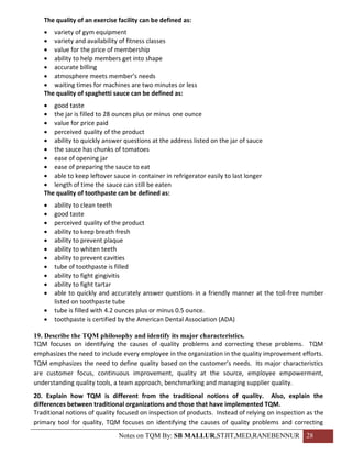 The quality of an exercise facility can be defined as:
    variety of gym equipment
    variety and availability of fitness classes
    value for the price of membership
    ability to help members get into shape
    accurate billing
    atmosphere meets member’s needs
    waiting times for machines are two minutes or less
   The quality of spaghetti sauce can be defined as:
    good taste
    the jar is filled to 28 ounces plus or minus one ounce
    value for price paid
    perceived quality of the product
    ability to quickly answer questions at the address listed on the jar of sauce
    the sauce has chunks of tomatoes
    ease of opening jar
    ease of preparing the sauce to eat
    able to keep leftover sauce in container in refrigerator easily to last longer
    length of time the sauce can still be eaten
   The quality of toothpaste can be defined as:
      ability to clean teeth
      good taste
      perceived quality of the product
      ability to keep breath fresh
      ability to prevent plaque
      ability to whiten teeth
      ability to prevent cavities
      tube of toothpaste is filled
      ability to fight gingivitis
      ability to fight tartar
      able to quickly and accurately answer questions in a friendly manner at the toll-free number
       listed on toothpaste tube
      tube is filled with 4.2 ounces plus or minus 0.5 ounce.
      toothpaste is certified by the American Dental Association (ADA)

19. Describe the TQM philosophy and identify its major characteristics.
TQM focuses on identifying the causes of quality problems and correcting these problems. TQM
emphasizes the need to include every employee in the organization in the quality improvement efforts.
TQM emphasizes the need to define quality based on the customer’s needs. Its major characteristics
are customer focus, continuous improvement, quality at the source, employee empowerment,
understanding quality tools, a team approach, benchmarking and managing supplier quality.
20. Explain how TQM is different from the traditional notions of quality. Also, explain the
differences between traditional organizations and those that have implemented TQM.
Traditional notions of quality focused on inspection of products. Instead of relying on inspection as the
primary tool for quality, TQM focuses on identifying the causes of quality problems and correcting
                              Notes on TQM By: SB MALLUR,STJIT,MED,RANEBENNUR 28
 