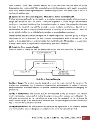 these problems. TQM takes a broader view of the organization than traditional views of quality.
Organizations that implemented TQM successfully were able to produce a higher quality product at a
lower price, thereby increasing market share. Traditional organizations have either failed or will fail in
the future if quality is poor.
21. Describe the four dimensions of quality. Which do you think is most important?
The four dimensions of quality are the quality of product or service design, quality of conformance to
design, ease of use and post-sales service. The quality of product or service design is determined by
the features that are included in the final design of the product or service. The quality of conformance
to design is the result of how well the product or service meets its specifications. Ease of use is
determined by the ease of using the product or service, its reliability and its maintainability. Post-sales
service is the level of service provided after the product or service has been purchased.
The four dimensions of quality are all important in determining quality. However, quality of design is
most important since it determines the ability to meet customer needs, which is the objective. If the
quality of design does not meet customer needs, then it will not matter if the product or service meets
it design specifications, is easy to use or is supported by good post-sale service.
22. Explain the Three aspects of quality
The three aspects of quality and their linkages with each other have been depicted in Fig. 6 below:
                                     QUALITY ASSPECTS




                                   QUALITY OF CONFERENCE




               QUALITY OF                                          QUALITY OF
                                                                  PERFORMANCE
                 DESIGN

                                     Fig.6. Three Aspects of Quality

Quality of Design: The product must be designed to meet the requirement of the customer. The
product must be designed right first time and every time and while designing, all aspects of customer
expectations must be incorporated into the product. The factors need to consider while designing the
product are:

Quality of Conformance: The product must be manufactured exactly as designed. The activities
involved at this stage include: defect finding, defect prevention, defect analysis, and rectification. The
difficulties encountered at the manufacturing stage must be conveyed to the designers for
modification in design, if any. The two-way communication between designer and manufacturing may
help to improve the quality of the product.

Quality of Performance: The product must function as per the expectations of the customer. The two
way communication between designers and customer is the key to have a quality product.



                               Notes on TQM By: SB MALLUR,STJIT,MED,RANEBENNUR 29
 