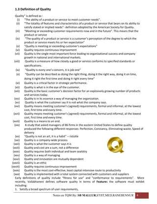 1.3 Definition of Quality
     Quality” is defined as :
        (i)  “The ability of a product or service to meet customer needs”.
       (ii)  “The totality of features and characteristics of a product or service that bears on its ability to
             satisfy stated or implied needs”- definition adopted by the American Society for Quality.
      (iii)  “Meeting or exceeding customer requirements now and in the future”. This means that the
             product or service
      (iv)    “The quality of a product or service is a customer’s perception of the degree to which the
             product or service meets his or her expectation”
       (v) “Quality is meeting or exceeding customer’s expectations”
      (vi) Quality requires continuous improvement
     (vii)   Quality is the single most important force leading to organizational success and company
             growth in national and international markets.
    (viii)    Quality is a measure of how closely a good or service conforms to specified standards or
             specifications.
      (ix)    “Quality is every one’s concern, it is job one”
       (x)    “Quality can be described as doing the right thing, doing it the right way, doing it on time,
             doing it right the first time and doing it right every time”
      (xi) Quality is a critical factor in strategic performance.
     (xii)   Quality is what is in the eye of the customer.
    (xiii)   Quality is the basic customer’s decision factor for an explosively growing number of products
             and services today.
    (xiv) Quality is in its essence a way of managing the organization.
     (xv)     Quality is what the customer say it is-not what the company says.
    (xvi) Quality means meeting customer’s (agreed) requirements, formal and informal, at the lowest
             cost, first time and every time.
   (xvii)    Quality means meeting customer’s (agreed) requirements, formal and informal, at the lowest
             cost, first time and every time.
  (xviii)    Quality is a means to an end.
    (xix)     A study that asked managers of 86 firms in the eastern United States to define quality
             produced the following different responses: Perfection, Constancy, Eliminating waste, Speed of
             delivery
     (xx) “Quality is not an art, it is a habit” – ristotle
    (xxi) Quality is a company-wide process
   (xxii)    Quality is what the customer says it is
  (xxiii)    Quality and cost are a sum, not a difference
  (xxiv) Quality requires both individual and team zealotry
   (xxv) Quality is a way of managing
  (xxvi) Quality and innovation are mutually dependent
 (xxvii)     Quality is an ethic
(xxviii)     Quality requires continuous improvement
  (xxix)     Quality is the most cost-effective, least capital-intensive route to productivity
   (xxx) Quality is implemented with a total system connected with customers and suppliers
     Early definitions of quality include “fitness for use” and “conformance to requirements”. More
     recently, Vallabhaneni defines software quality in terms of Features the software must exhibit
     including:
     1. Satisfy a broad spectrum of user requirements,
                                  Notes on TQM By: SB MALLUR,STJIT,MED,RANEBENNUR 4
 
