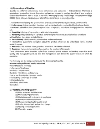 1.6 Dimensions of Quality:
 Quality has different dimensions; these dimensions are somewhat – Independence. Therefore a
product can be excellent in one dimension and average or poor in another. Very few, if any, products
excel in all dimensions now- a -days. In his Book - Managing quality: The strategic and competitive edge
(1988), David A.Garvin has developed a list of nine dimensions of product quality:

1. Conformance: Meeting the specifications of the customer or Industry standards, workmanship.
2. Performance: Primary product functions such as clarity of voice received in Mobile phone, Radio.
3. Features: Added functions (secondary functions) to a product such as recording system in a elevision
set.
4. Durability: Lifetime of the products, which include repairs.
5. Reliability: The probability of a product performing its intended duty under stated conditions
without failure for a given period of time.
6. Serviceability: speed, courtesy, competence and ease of repair
7. Reputation: Customer’s perception about the product which can be understood from a market
research survey.
8. Aesthetics: The external finish given to a product to attract the customer.
9. Response: Human to Human interface, such as the courtesy of the dealer
These dimensions were proposed to facilitate strategic quality analysis by breaking down the word
quality into manageable parts so that the management can define the quality niches in which to
complete.

The following are the components reveal the dimensions of quality.
Manufacturing Industries Service Industries
Product Features Accuracy
Performance Timeliness
Reliability Completeness
Durability Friendliness and courtesy
Ease of use Anticipating customer needs
Serviceability Knowledge of server
Esthetics Esthetics
Availability Reputation
Reputation

1.7 Factors Affecting Quality
       (1) Men, Materials and Machines
       (2) Manufacturing conditions
       (3) Market research in demand of purchases
       (4) Money in capability to invest
       (5) Management policy for quality level
       (6) Production methods and product design
       (7) Packing and transportation
       (8) After sales service




                              Notes on TQM By: SB MALLUR,STJIT,MED,RANEBENNUR 6
 
