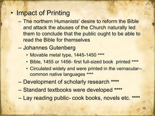 • Impact of Printing
– The northern Humanists' desire to reform the Bible
and attack the abuses of the Church naturally led
them to conclude that the public ought to be able to
read the Bible for themselves

– Johannes Gutenberg
• Movable metal type, 1445-1450 ****
• Bible, 1455 or 1456- first full-sized book printed ****
• Circulated widely and were printed in the vernacular-common native languages ****

– Development of scholarly research ****
– Standard textbooks were developed ****
– Lay reading public- cook books, novels etc. ****
10

 
