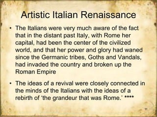 Artistic Italian Renaissance
• The Italians were very much aware of the fact
that in the distant past Italy, with Rome her
capital, had been the center of the civilized
world, and that her power and glory had waned
since the Germanic tribes, Goths and Vandals,
had invaded the country and broken up the
Roman Empire
• The ideas of a revival were closely connected in
the minds of the Italians with the ideas of a
rebirth of „the grandeur that was Rome.‟ ****
11

 