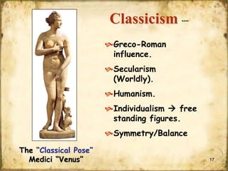 Classicism

****

Greco-Roman
influence.
Secularism
(Worldly).
Humanism.
Individualism  free
standing figures.
Symmetry/Balance
The “Classical Pose”
Medici “Venus”

17

 