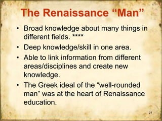 The Renaissance “Man”
• Broad knowledge about many things in
different fields. ****
• Deep knowledge/skill in one area.
• Able to link information from different
areas/disciplines and create new
knowledge.
• The Greek ideal of the “well-rounded
man” was at the heart of Renaissance
education.
27

 