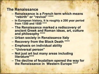 The Renaissance
– Renaissance is a French term which means
“rebirth” or “revival” ****
– In European history, it is roughly a 200 year period
from 1350 and 1550 ****

– The Renaissance marked a rediscovery of
ancient Greek and Roman ideas, art, culture
and philosophy ****
– Urban society in Renaissance Italy
– Recovery from the Black Death ****
– Emphasis on individual ability
– “Universal person”
– Not just art but many areas including
literature****
– The decline of feudalism opened the way for
the Renaissance in Western Europe ****
3

 