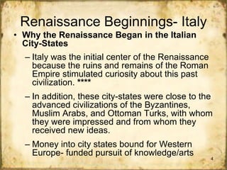 Renaissance Beginnings- Italy
• Why the Renaissance Began in the Italian
City-States

– Italy was the initial center of the Renaissance
because the ruins and remains of the Roman
Empire stimulated curiosity about this past
civilization. ****
– In addition, these city-states were close to the
advanced civilizations of the Byzantines,
Muslim Arabs, and Ottoman Turks, with whom
they were impressed and from whom they
received new ideas.
– Money into city states bound for Western
Europe- funded pursuit of knowledge/arts

4

 