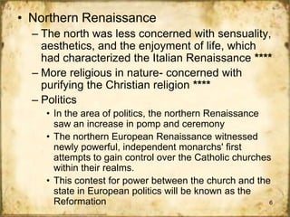 • Northern Renaissance
– The north was less concerned with sensuality,
aesthetics, and the enjoyment of life, which
had characterized the Italian Renaissance ****
– More religious in nature- concerned with
purifying the Christian religion ****
– Politics
• In the area of politics, the northern Renaissance
saw an increase in pomp and ceremony
• The northern European Renaissance witnessed
newly powerful, independent monarchs' first
attempts to gain control over the Catholic churches
within their realms.
• This contest for power between the church and the
state in European politics will be known as the
Reformation
6

 
