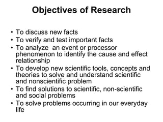 Objectives of Research
• To discuss new facts
• To verify and test important facts
• To analyze an event or processor
phenomenon to identify the cause and effect
relationship
• To develop new scientific tools, concepts and
theories to solve and understand scientific
and nonscientific problem
• To find solutions to scientific, non-scientific
and social problems
• To solve problems occurring in our everyday
life
 
