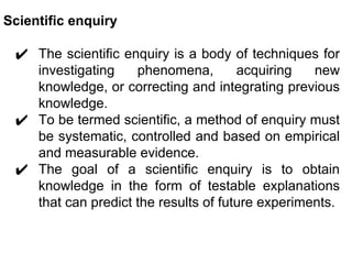 Scientific enquiry
✔ The scientific enquiry is a body of techniques for
investigating phenomena, acquiring new
knowledge, or correcting and integrating previous
knowledge.
✔ To be termed scientific, a method of enquiry must
be systematic, controlled and based on empirical
and measurable evidence.
✔ The goal of a scientific enquiry is to obtain
knowledge in the form of testable explanations
that can predict the results of future experiments.
 