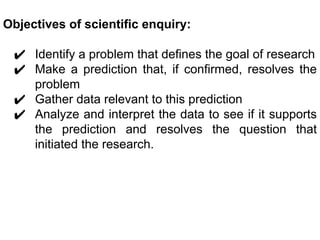 Objectives of scientific enquiry:
✔ Identify a problem that defines the goal of research
✔ Make a prediction that, if confirmed, resolves the
problem
✔ Gather data relevant to this prediction
✔ Analyze and interpret the data to see if it supports
the prediction and resolves the question that
initiated the research.
 