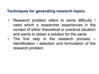 Techniques for generating research topics
• Research problem refers to some difficulty /
need which a researcher experiences in the
context of either theoretical or practical situation
and wants to obtain a solution for the same
• The first step in the research process –
Identification / selection and formulation of the
research problem
 