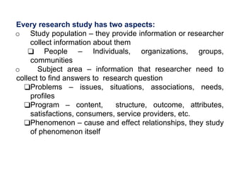Every research study has two aspects:
o Study population – they provide information or researcher
collect information about them
❑ People – Individuals, organizations, groups,
communities
o Subject area – information that researcher need to
collect to find answers to research question
❑Problems – issues, situations, associations, needs,
profiles
❑Program – content, structure, outcome, attributes,
satisfactions, consumers, service providers, etc.
❑Phenomenon – cause and effect relationships, they study
of phenomenon itself
 
