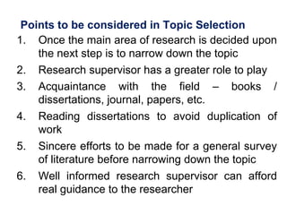 Points to be considered in Topic Selection
1. Once the main area of research is decided upon
the next step is to narrow down the topic
2. Research supervisor has a greater role to play
3. Acquaintance with the field – books /
dissertations, journal, papers, etc.
4. Reading dissertations to avoid duplication of
work
5. Sincere efforts to be made for a general survey
of literature before narrowing down the topic
6. Well informed research supervisor can afford
real guidance to the researcher
 