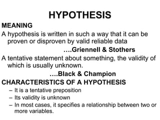 HYPOTHESIS
MEANING
A hypothesis is written in such a way that it can be
proven or disproven by valid reliable data
….Griennell & Stothers
A tentative statement about something, the validity of
which is usually unknown.
….Black & Champion
CHARACTERISTICS OF A HYPOTHESIS
– It is a tentative preposition
– Its validity is unknown
– In most cases, it specifies a relationship between two or
more variables.
 