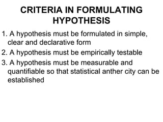 CRITERIA IN FORMULATING
HYPOTHESIS
1. A hypothesis must be formulated in simple,
clear and declarative form
2. A hypothesis must be empirically testable
3. A hypothesis must be measurable and
quantifiable so that statistical anther city can be
established
 