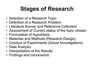 Stages of Research
• Selection of a Research Topic
• Definition of a Research Problem
• Literature Survey and Reference Collection
• Assessment of Current status of the topic chosen
• Formulation of hypothesis
• Materials and Methods (Research Design)
• Conduct of Experiments (Actual Investigations)
• Data Analysis
• Interpretation of the Results
• Findings and conclusions
 