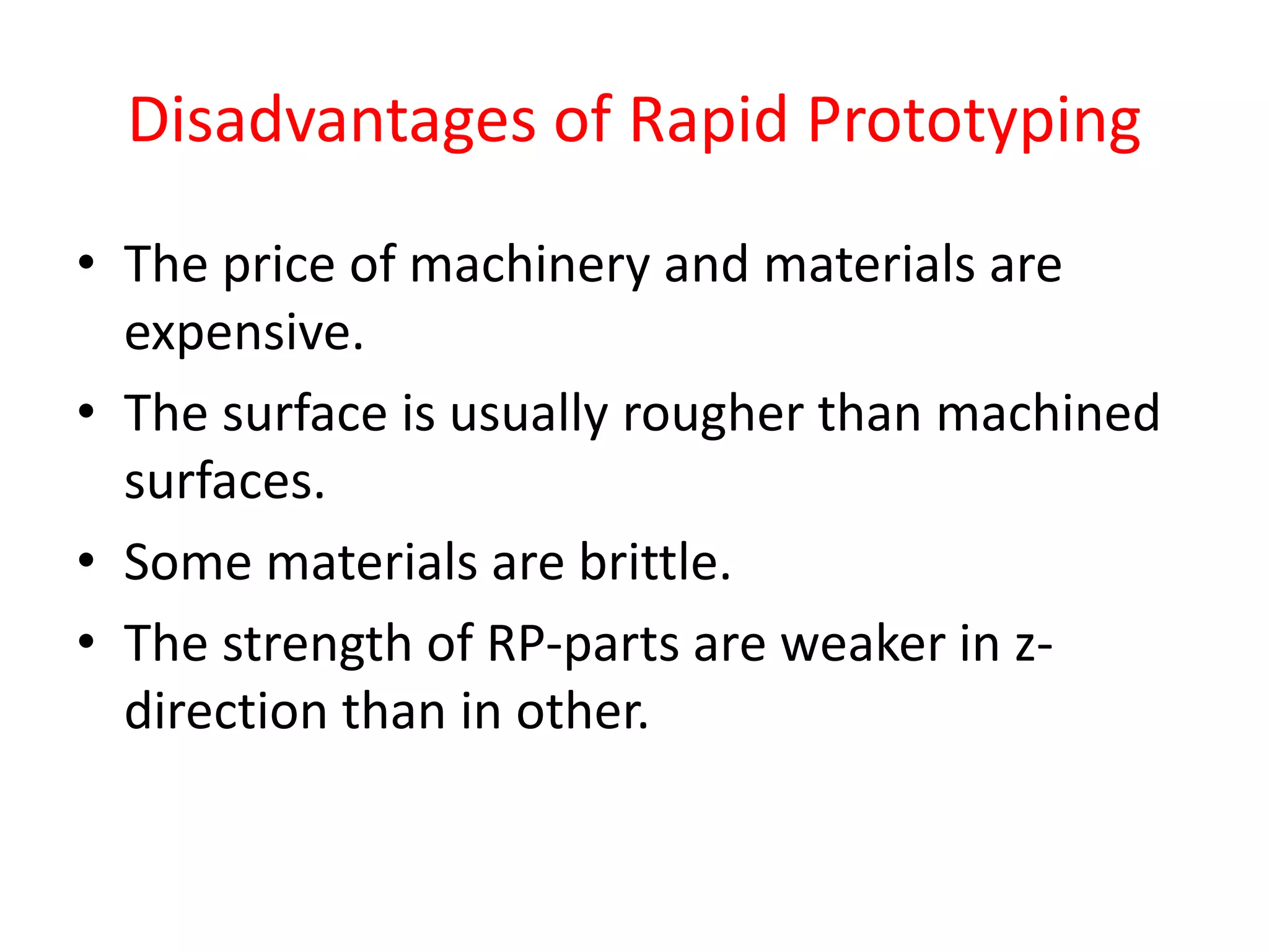 Disadvantages of Rapid Prototyping
• The price of machinery and materials are
expensive.
• The surface is usually rougher than machined
surfaces.
• Some materials are brittle.
• The strength of RP-parts are weaker in z-
direction than in other.
 