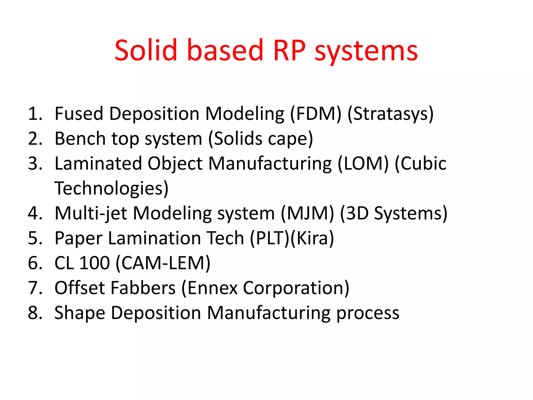 Solid based RP systems
1. Fused Deposition Modeling (FDM) (Stratasys)
2. Bench top system (Solids cape)
3. Laminated Object Manufacturing (LOM) (Cubic
Technologies)
4. Multi-jet Modeling system (MJM) (3D Systems)
5. Paper Lamination Tech (PLT)(Kira)
6. CL 100 (CAM-LEM)
7. Offset Fabbers (Ennex Corporation)
8. Shape Deposition Manufacturing process
 