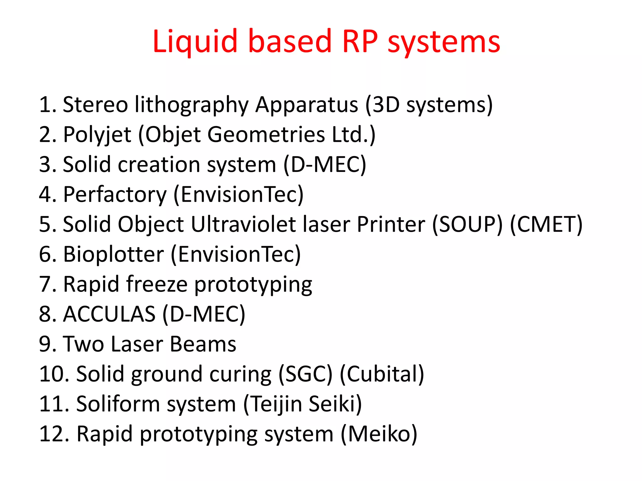 1. Stereo lithography Apparatus (3D systems)
2. Polyjet (Objet Geometries Ltd.)
3. Solid creation system (D-MEC)
4. Perfactory (EnvisionTec)
5. Solid Object Ultraviolet laser Printer (SOUP) (CMET)
6. Bioplotter (EnvisionTec)
7. Rapid freeze prototyping
8. ACCULAS (D-MEC)
9. Two Laser Beams
10. Solid ground curing (SGC) (Cubital)
11. Soliform system (Teijin Seiki)
12. Rapid prototyping system (Meiko)
Liquid based RP systems
 