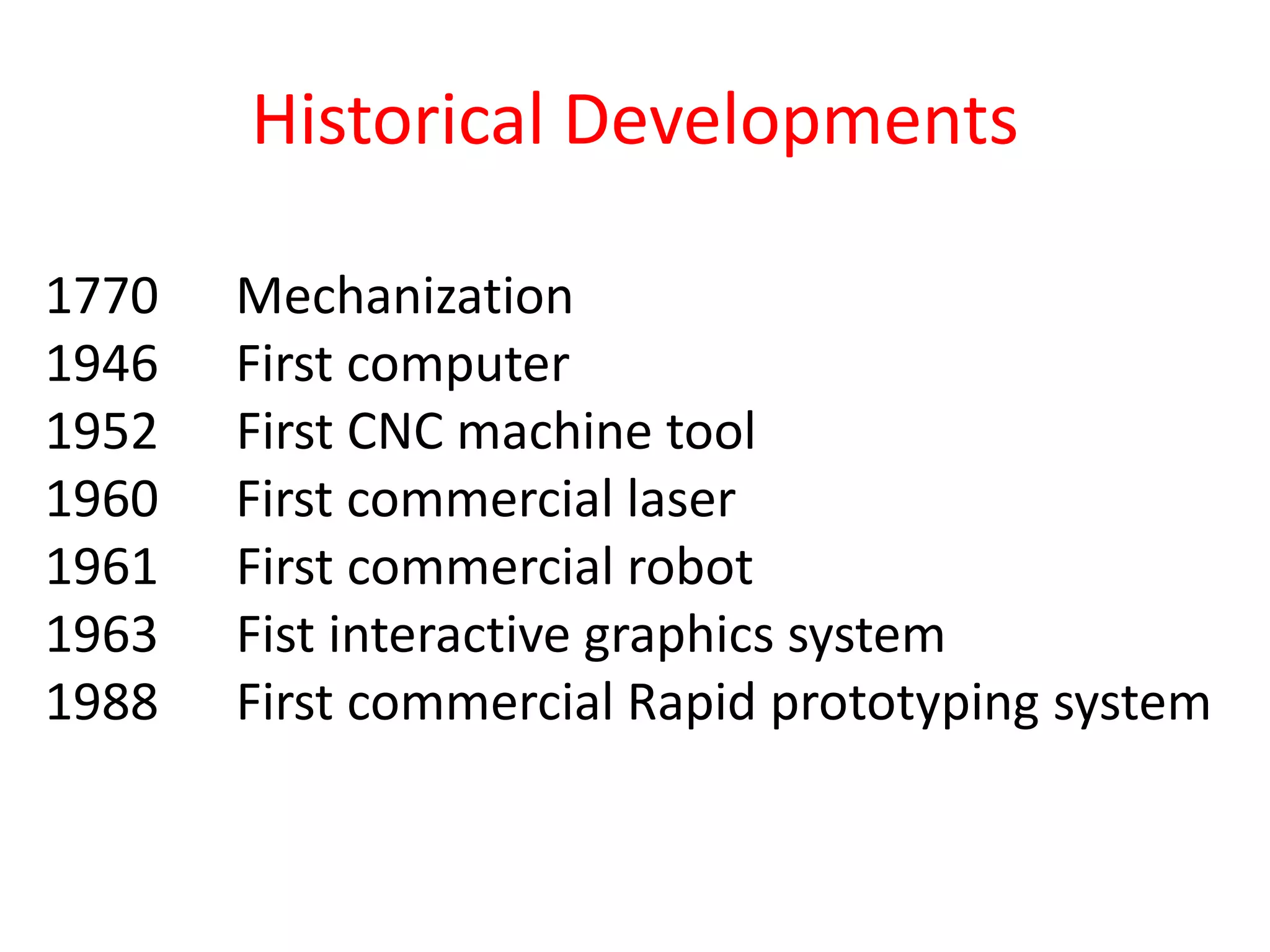 1770 Mechanization
1946 First computer
1952 First CNC machine tool
1960 First commercial laser
1961 First commercial robot
1963 Fist interactive graphics system
1988 First commercial Rapid prototyping system
Historical Developments
 