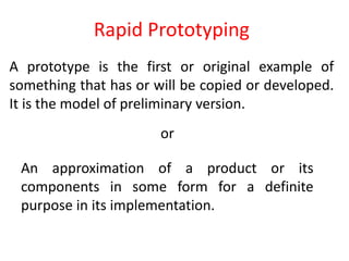 Rapid Prototyping
A prototype is the first or original example of
something that has or will be copied or developed.
It is the model of preliminary version.
or
An approximation of a product or its
components in some form for a definite
purpose in its implementation.
 