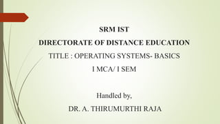SRM IST
DIRECTORATE OF DISTANCE EDUCATION
TITLE : OPERATING SYSTEMS- BASICS
I MCA/ I SEM
Handled by,
DR. A. THIRUMURTHI RAJA
 