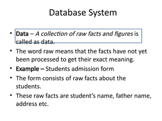 Database System
• Data – A collection of raw facts and figures is
called as data.
• The word raw means that the facts have not yet
been processed to get their exact meaning.
• Example – Students admission form
• The form consists of raw facts about the
students.
• These raw facts are student’s name, father name,
address etc.
 