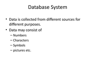 Database System
• Data is collected from different sources for
different purposes.
• Data may consist of
– Numbers
– Characters
– Symbols
– pictures etc.
 