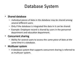 Database System
• Shared database
– Individual pieces of data in the database may be shared among
several different users.
– Only if the database is integrated the data in it can be shared.
– Example: Employee record is shared by users in the personnel
department and education department.
• Concurrent sharing
– Ability for several users to access the same piece of data at the
same time in a database.
• Multiuser system
– A database system that supports concurrent sharing is referred to
as multiuser system.
 