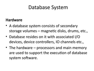 Database System
Hardware
• A database system consists of secondary
storage volumes – magnetic disks, drums, etc.,
• Database resides on it with associated I/O
devices, device controllers, IO channels etc.,
• The hardware – processors and main memory
are used to support the execution of database
system software.
 