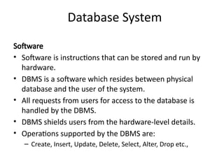 Database System
Software
• Software is instructions that can be stored and run by
hardware.
• DBMS is a software which resides between physical
database and the user of the system.
• All requests from users for access to the database is
handled by the DBMS.
• DBMS shields users from the hardware-level details.
• Operations supported by the DBMS are:
– Create, Insert, Update, Delete, Select, Alter, Drop etc.,
 