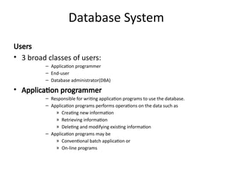 Database System
Users
• 3 broad classes of users:
– Application programmer
– End-user
– Database administrator(DBA)
• Application programmer
– Responsible for writing application programs to use the database.
– Application programs performs operations on the data such as
» Creating new information
» Retrieving information
» Deleting and modifying existing information
– Application programs may be
» Conventional batch application or
» On-line programs
 