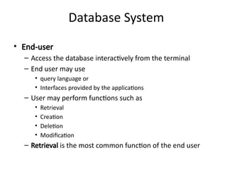 Database System
• End-user
– Access the database interactively from the terminal
– End user may use
• query language or
• Interfaces provided by the applications
– User may perform functions such as
• Retrieval
• Creation
• Deletion
• Modification
– Retrieval is the most common function of the end user
 