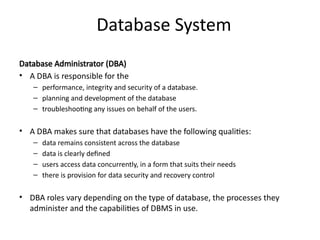 Database System
Database Administrator (DBA)
• A DBA is responsible for the
– performance, integrity and security of a database.
– planning and development of the database
– troubleshooting any issues on behalf of the users.
• A DBA makes sure that databases have the following qualities:
– data remains consistent across the database
– data is clearly defined
– users access data concurrently, in a form that suits their needs
– there is provision for data security and recovery control
• DBA roles vary depending on the type of database, the processes they
administer and the capabilities of DBMS in use.
 