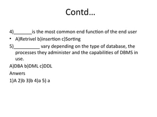 Contd…
4)_______is the most common end function of the end user
• A)Retrivel b)insertion c)Sorting
5)__________ vary depending on the type of database, the
processes they administer and the capabilities of DBMS in
use.
A)DBA b)DML c)DDL
Anwers
1)A 2)b 3)b 4)a 5) a
 